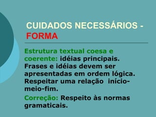 CUIDADOS NECESSÁRIOS -  FORMA Estrutura textual coesa e coerente:  idéias principais. Frases e idéias devem ser apresentadas em ordem lógica. Respeitar uma relação  início-meio-fim.   Correção:  Respeito às normas gramaticais. 