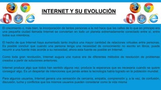 INTERNET Y SU EVOLUCIÓN
El crecimiento o, más bien, la incorporación de tantas personas a la red hace que las calles de lo que en principio era
una pequeña ciudad llamada Internet se conviertan en todo un planeta extremadamente conectado entre sí, entre
todos sus miembros.
El hecho de que Internet haya aumentado tanto implica una mayor cantidad de relaciones virtuales entre personas.
Es posible concluir que cuando una persona tenga una necesidad de conocimiento no escrito en libros, puede
recurrir a una fuente más acorde a su necesidad, ahora esta fuente es posible en Internet.
Como toda gran revolución, Internet augura una nueva era de diferentes métodos de resolución de problemas
creados a partir de soluciones anteriores.
Internet produce algo que todos han sentido alguna vez; produce la esperanza que es necesaria cuando se quiere
conseguir algo. Es un despertar de intenciones que jamás antes la tecnología había logrado en la población mundial.
Para algunos usuarios, Internet genera una sensación de cercanía, empatía, comprensión y, a la vez, de confusión,
discusión, lucha y conflictos que los mismos usuarios pueden considerar como la vida misma
 