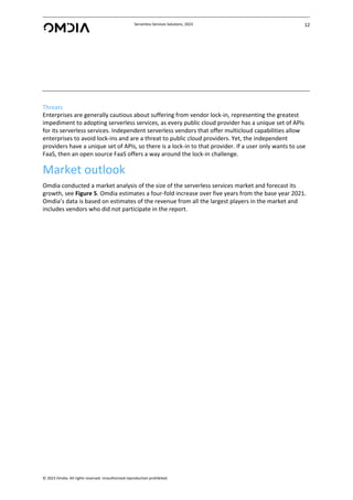 Serverless Services Solutions, 2023 12
© 2023 Omdia. All rights reserved. Unauthorized reproduction prohibited.
Threats
Enterprises are generally cautious about suffering from vendor lock-in, representing the greatest
impediment to adopting serverless services, as every public cloud provider has a unique set of APIs
for its serverless services. Independent serverless vendors that offer multicloud capabilities allow
enterprises to avoid lock-ins and are a threat to public cloud providers. Yet, the independent
providers have a unique set of APIs, so there is a lock-in to that provider. If a user only wants to use
FaaS, then an open source FaaS offers a way around the lock-in challenge.
Market outlook
Omdia conducted a market analysis of the size of the serverless services market and forecast its
growth, see Figure 5. Omdia estimates a four-fold increase over five years from the base year 2021.
Omdia’s data is based on estimates of the revenue from all the largest players in the market and
includes vendors who did not participate in the report.
 