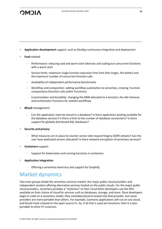 Serverless Services Solutions, 2023 08
© 2023 Omdia. All rights reserved. Unauthorized reproduction prohibited.
• Application development support, such as DevOps continuous integration and deployment
• FaaS-related:
– Performance: reducing cold and warm start latencies and scaling out concurrent functions
with a warm start
– Service limits: maximum single function execution time limit (the longer, the better) and
the maximum number of concurrent function calls
– Availability of independent performance benchmarks
– Workflow and composition: adding workflow automation to serverless, creating function
compositions (function calls within functions)
– Customization and durability: changing the RAM allocated to a function, the idle timeout,
and orchestrator functions for stateful workflows
• BDaaS management:
– Can the application state be stored in a database? Is there application pooling available for
the database services? Is there a limit to the number of database connections? Is there
support for globally distributed SQL databases?
• Security and privacy:
– What measures are in place to counter server-side request forgery (SSRF) attacks? Can the
user have dedicated servers allocated? Is there network encryption of serverless services?
• Containers support:
– Support for Kubernetes and running functions in containers
• Application integration:
– Offering a serverless event bus and support for GraphQL
Market dynamics
Two main groups divide the serverless services market: the major public cloud providers and
independent vendors offering alternative services hosted on the public clouds. For the major public
cloud providers, serverless provides a “stickiness” to their cloud when developers use the APIs
available on their choice of cloud for services such as databases, storage, and more. Once developers
begin to code on a serverless model, they inevitably become locked into that provider, but some
providers are more portable than others. For example, Cosmonic applications will run on any cloud,
and Oracle FaaS is based on the open source Fn. So, if all that is used are functions, then it is also
portable to other Fn instances.
 