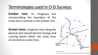Terminologies used in O-D Surveys:
Image Source:
https://sti-india-uttoolkit.adb.org/mod1/se6/008.html
Cordon Line: An Imaginary line
circumscribing the boundary of the
study area is termed as the Cordon Line.
Screen Lines: Imaginary lines along the
physical and natural barriers having road
crossing points within the study area,
are termed as screen lines.
 