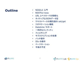 • NGSIv2 入門
• RESTful-ness
• URL とペイロードの簡略化
• ネイティブなJSONデータ型
• テキストベースの属性値の set/get
• ジオロケーション機能
• Datetime サポート
• 一時的なエンティティ
• フィルタリング
• サブスクリプションの改善
• バッチ操作
• IDs の操作
• ページネーション
• 今後の予定
2
Outline
 