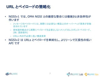 URL とペイロードの簡略化
• NGSIv1 では、OMA NGSI との厳密な整合には複雑さと非効率性が
伴います
– メッセージのペイロードには、実際には必要ない構造上のオーバーヘッド要素が多数
含まれています
– 意味論的観点から実際にペイロードを必要としないメソッドのレスポンス・ペイロード。
(例: 更新操作)
– URLs 内の不必要に長い構造要素
• NGSIv2 は URLs とペイロードを単純化し、よりリーンで冗長性の低い
API です
7
 