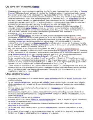 Oro como valor especulativo[editar]
 El oro es utilizado como cobertura contra el dólar, la inflación, tasas de interés y crisis económicas, la Reserva
Federal (FED) acaba de subir las tasas de interés en los Estados Unidos en 25 puntos porcentuales (nueva
tasa oscilara ente 0.5 y 0.75 %), esta decisión ha impulsado al dólar a niveles máximos de hace 14 años, esto
ha provocando una caída en los metales preciosos como el oro y la plata, en la actualidad el precio del oro
cotiza en una tendencia bajista en el mediano y largo plazo. la presidenta de la FED, Janet Yellen, dijo que la
entidad podría subir hasta en tres oportunidades las tasas de interés en el 2017, esto siempre y cuando el
mercado laboral y la economía de EE. UU. sigan creciendo, por tanto no olvidar que un dólar alto encarece e l
precio de las materias primas, para que suba el oro tendría que bajar el precio del dólar.
 Algunos tenedores de oro lo almacenan en forma de lingotes o monedas con finalidad especulativa. Sin
embargo, el economista Martin Feldstein no cree que el oro sirva como una cobertura contra la inflación o
depreciación de la moneda. En cambio otros economistas, como Baur, Lucey o Hillier, opinan que el oro no
sólo sirve como cobertura, sino que sirve como valor refugio durante las crisis económicas.7
 El código ISO 4217 de la moneda de oro es XAU.
 Las modernas monedas de oro8 con fines de inversión, colección o especulación no requieren buenas
propiedades de desgaste mecánico; por lo general son de oro fino en 24 kt, aunque el American Gold Eagle y
el británico Soberano de Oro continúan siendo acuñados en metal de 22 kt en la tradición histórica; y el
sudafricano Krugerrand, mostrado en público por primera vez en 1967, también es 22 kt. El ejemplar
especial de la moneda canadiense Hoja de Arce de Oro tiene la pureza de oro más alta de cualquier moneda
de oro, el 99,999 % o 0,99999, mientras que el ejemplar popular de la moneda de oro canadiense Hoja de Arce
de Oro tiene una pureza un poco inferior, de 99,99 %.
 Hay otras monedas de oro puro al 99,99 % disponibles. En 2006, la Fábrica de moneda de Estados
Unidos (United States Mint) comenzó la producción de la moneda de oro American Buffalo9 con una pureza del
99,99 %. La moneda de oro australiana Canguros de Oro (Gold Kangaroos) se acuñó por primera vez en 1986
como Nugget australiano de oro, pero cambió el diseño del reverso en 1989. Otras monedas populares
modernas son la moneda de oro Filarmónica de Viena10 y el Panda de Oro Chino.11
 Su uso especulativo ha creado una burbuja de oro12 que estalló el 16 de abril de 2013, que fue una jornada
histórica en la que el precio de la onza se desplomó un 9 %, el mayor descenso en un solo día desde 1983 (el
mayor en 30 años), pero en dos sesiones ha bajado un 13,5 %, con lo que el precio de la onza quedó en 1351
dólares. En lo que va de año 2013, acumula bajadas de casi un 20 % (19,5 %).13
 Tras el mínimo de noviembre de 2013, en el que se alcanzó la cifra de 1187 dólares por cada onza de oro, un
mínimo que no se alcanzaba desde 2010, el año 2014 empezó con una dinámica positiva que colocó el precio
del oro por encima de los 1400 dólares apenas llegados a febrero de 2014, un aumento del 24 % muy
importante en los primeros meses de 2014.
Otras aplicaciones[editar]
 El oro ejerce funciones críticas en comunicaciones, naves espaciales, motores de aviones de reacción y otros
muchos productos.
 Su alta conductividad eléctrica y resistencia a la oxidación ha permitido un amplio uso como capas delgadas
electrodepositadas sobre la superficie de conexiones eléctricas para asegurar una conexión buena, de baja
resistencia.
 Como la plata, el oro puede formar fuertes amalgamas con el mercurio que a veces se emplea
en empastes dentales.
 El oro coloidal (nanopartículas de oro) es una solución intensamente coloreada que se está estudiando en
muchos laboratorios con fines médicos y biológicos[cita requerida]. También es la forma empleada como pintura
dorada en cerámicas.
 El ácido cloroaúrico se emplea en fotografía.
 El isótopo de oro 198Au, con un periodo de semidesintegración de 2,7 días, se emplea en algunos tratamientos
de cáncer y otras enfermedades.
 Se emplea como recubrimiento de materiales biológicos permitiendo ser visto a través del microscopio
electrónico de barrido (SEM).
 Se emplea como recubrimiento protector en muchos satélites debido a que es un buen reflector de la luz
infrarroja.
 En la mayoría de las competiciones deportivas es entregada una medalla de oro al ganador, entregándose
también una de plata al subcampeón y una de bronce al tercer puesto.
 
