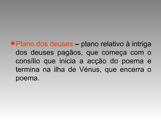 Plano dos deuses  –  plano relativo à intriga dos deuses pagãos, que começa com o consílio que inicia a acção do poema e termina na ilha de Vénus, que encerra o poema. 