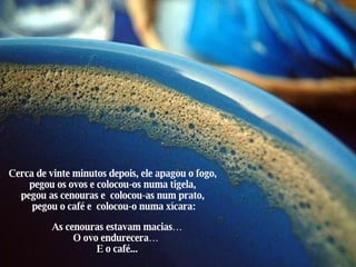 Cerca de vinte minutos depois, ele apagou o fogo, pegou os ovos e colocou-os numa tigela, pegou as cenouras e  colocou-as num prato,  pegou o café e  colocou-o numa xícara: As cenouras estavam macias… O ovo endurecera…  E o café... 