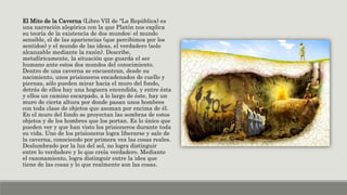 El Mito de la Caverna (Libro VII de "La República) es
una narración alegórica con la que Platón nos explica
su teoría de la existencia de dos mundos: el mundo
sensible, el de las apariencias (que percibimos por los
sentidos) y el mundo de las ideas, el verdadero (solo
alcanzable mediante la razón). Describe,
metafóricamente, la situación que guarda el ser
humano ante estos dos mundos del conocimiento.
Dentro de una caverna se encuentran, desde su
nacimiento, unos prisioneros encadenados de cuello y
piernas, sólo pueden mirar hacia el muro del fondo,
detrás de ellos hay una hoguera encendida, y entre ésta
y ellos un camino escarpado, a lo largo de éste, hay un
muro de cierta altura por donde pasan unos hombres
con toda clase de objetos que asoman por encima de él.
En el muro del fondo se proyectan las sombras de estos
objetos y de los hombres que los portan. Es lo único que
pueden ver y que han visto los prisioneros durante toda
su vida. Uno de los prisioneros logra liberarse y sale de
la caverna, conociendo por primera vez las cosas reales.
Deslumbrado por la luz del sol, no logra distinguir
entre lo verdadero y lo que creía verdadero. Mediante
el razonamiento, logra distinguir entre la idea que
tiene de las cosas y lo que realmente son las cosas.
 