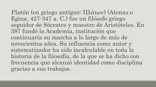 Platón (en griego antiguo: Πλάτων) (Atenas o
Egina, 427-347 a. C.) fue un filósofo griego
seguidor de Sócrates y maestro de Aristóteles. En
387 fundó la Academia, institución que
continuaría su marcha a lo largo de más de
novecientos años. Su influencia como autor y
sistematizador ha sido incalculable en toda la
historia de la filosofía, de la que se ha dicho con
frecuencia que alcanzó identidad como disciplina
gracias a sus trabajos.
 