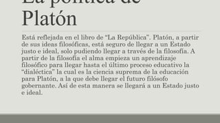 La política de
Platón
Está reflejada en el libro de “La República”. Platón, a partir
de sus ideas filosóficas, está seguro de llegar a un Estado
justo e ideal, solo pudiendo llegar a través de la filosofía. A
partir de la filosofía el alma empieza un aprendizaje
filosófico para llegar hasta el último proceso educativo la
“dialéctica” la cual es la ciencia suprema de la educación
para Platón, a la que debe llegar el futuro filósofo
gobernante. Así de esta manera se llegará a un Estado justo
e ideal.
 