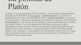 La política de
Platón
El alma es la esencia misma de las personas, la cual según el pensamiento
platónico está dividida en tres partes: la parte racional, es a sede de la
inteligencia que tiene una naturaleza divina; la parte irascible, es la fuente
de las pasiones y emociones humanas que reside en el pecho; y por último la
parte apetitiva, es la fuente de los apetitos y deseos materiales que residen
en el bajo vientre. Con esta distribución del alma en partes se debe
conseguir un orden a partir de que la parte de la razón debe gobernar por
encima de las parte irascible y la parte apetitiva. Solo así el alma puede
llegar a una armonía y a una justicia con ella misma. A partir de este orden
con la persona misma, esta misma persona puede legar a participar en el
Estado de una manera justa.
 