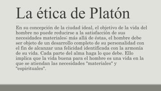 La ética de Platón
En su concepción de la ciudad ideal, el objetivo de la vida del
hombre no puede reducirse a la satisfacción de sus
necesidades materiales; más allá de éstas, el hombre debe
ser objeto de un desarrollo completo de su personalidad con
el fin de alcanzar una felicidad identificada con la armonía
de su vida. Cada parte del alma haga lo que debe. Ello
implica que la vida buena para el hombre es una vida en la
que se atiendan las necesidades "materiales" y
"espirituales".
 