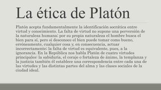 Platón acepta fundamentalmente la identificación socrática entre
virtud y conocimiento. La falta de virtud no supone una perversión de
la naturaleza humana; por su propia naturaleza el hombre busca el
bien para sí, pero si desconoce el bien puede tomar como bueno,
erróneamente, cualquier cosa y, en consecuencia, actuar
incorrectamente; la falta de virtud es equivalente, pues, a la
ignorancia. En la República nos habla Platón de cuatro virtudes
principales: la sabiduría, el coraje o fortaleza de ánimo, la templanza y
la justicia también él establece una correspondencia entre cada una de
las virtudes y las distintas partes del alma y las clases sociales de la
ciudad ideal.
La ética de Platón
 