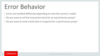Error Behavior 
• Errors are handled differently depending on how the service is called. 
• Do you want to roll the transaction back for an asynchronous proxy? 
• Do you want to send a fault back in response for a synchronous proxy? 
Copyright © 2014 Oracle and/or its affiliates. All rights reserved. | 
 