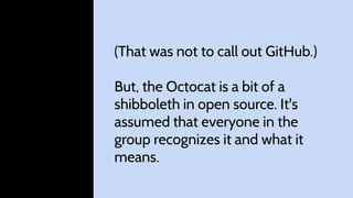 (That was not to call out GitHub.)
But, the Octocat is a bit of a
shibboleth in open source. It's
assumed that everyone in the
group recognizes it and what it
means.
 