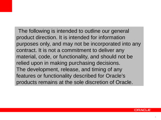 The following is intended to outline our general
product direction. It is intended for information
purposes only, and may not be incorporated into any
contract. It is not a commitment to deliver any
material, code, or functionality, and should not be
relied upon in making purchasing decisions.
The development, release, and timing of any
features or functionality described for Oracle’s
products remains at the sole discretion of Oracle.




                                                      3
 