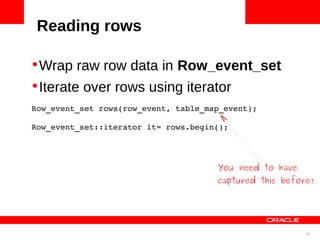 Reading rows

•Wrap raw row data in Row_event_set
•Iterate over rows using iterator
Row_event_set rows(row_event, table_map_event);

Row_event_set::iterator it= rows.begin();




                                      You need to have
                                      captured this before!




                                                         35
 