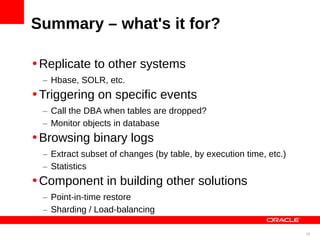 Summary – what's it for?

•Replicate to other systems
  – Hbase, SOLR, etc.
•Triggering on specific events
  – Call the DBA when tables are dropped?
  – Monitor objects in database
•Browsing binary logs
  – Extract subset of changes (by table, by execution time, etc.)
  – Statistics
•Component in building other solutions
  – Point-in-time restore
  – Sharding / Load-balancing

                                                                    39
 