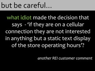 but be careful…
  what idiot made the decision that
    says - ‘if they are on a cellular
 connection they are not interested
 in anything but a static text display
    of the store operating hours’?

               another REI customer comment
 