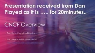 Presentation received from Dan
Played as it is ….. for 20minutes..
CNCF Overview
Dan Kohn, Executive Director, @dankohn1
This presentation is available at:
https://github.com/cncf/presentations
 