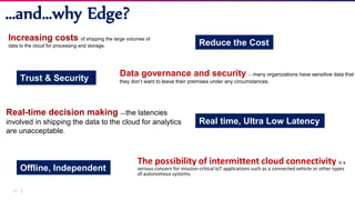 21
The possibility of intermittent cloud connectivity is a
serious concern for mission-critical IoT applications such as a connected vehicle or other types
of autonomous systems.
…and…why Edge?
Increasing costs of shipping the large volumes of
data to the cloud for processing and storage.
Data governance and security — many organizations have sensitive data that
they don’t want to leave their premises under any circumstances.
Real-time decision making —the latencies
involved in shipping the data to the cloud for analytics
are unacceptable.
Reduce the Cost
Trust & Security
Real time, Ultra Low Latency
Offline, Independent
 