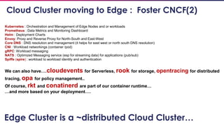 38
Kubernetes : Orchestration and Management of Edge Nodes and or workloads
Prometheus : Data Metrics and Monitoring Dashboard
Helm : Deployment Charts
Envoy: Proxy and Reverse Proxy for North-South and East-West
Core DNS : DNS resolution and management (it helps for east west or north south DNS resolution)
CNI : Workload networkings (container /pod)
gRPC: Workload messaging
NATS : Optimized Messaging service (esp for streaming data) for applications (pub/sub)
Spiffe (spire) : workload to workload identity and authentication
We can also have….cloudevents for Serverless, rook for storage, opentracing for distributed
tracing, opa for policy management..
Of course, rkt and conatinerd are part of our container runtime…
…and more based on your deployment….
Cloud Cluster moving to Edge : Foster CNCF(2)
Edge Cluster is a ~distributed Cloud Cluster…
 