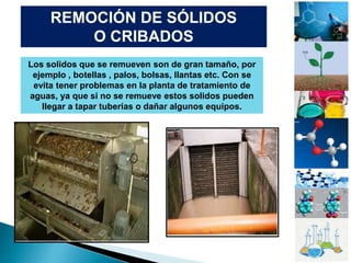 REMOCIÓN DE SÓLIDOS
O CRIBADOS
Los solidos que se remueven son de gran tamaño, por
ejemplo , botellas , palos, bolsas, llantas etc. Con se
evita tener problemas en la planta de tratamiento de
aguas, ya que si no se remueve estos solidos pueden
llegar a tapar tuberías o dañar algunos equipos.
 
