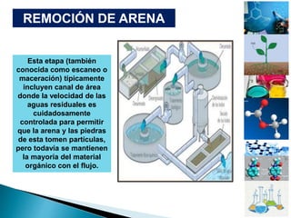 REMOCIÓN DE ARENA
Esta etapa (también
conocida como escaneo o
maceración) típicamente
incluyen canal de área
donde la velocidad de las
aguas residuales es
cuidadosamente
controlada para permitir
que la arena y las piedras
de esta tomen partículas,
pero todavía se mantienen
la mayoría del material
orgánico con el flujo.
 