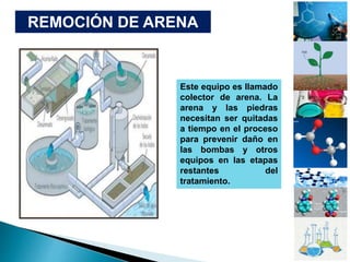 Este equipo es llamado
colector de arena. La
arena y las piedras
necesitan ser quitadas
a tiempo en el proceso
para prevenir daño en
las bombas y otros
equipos en las etapas
restantes del
tratamiento.
REMOCIÓN DE ARENA
 