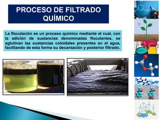 PROCESO DE FILTRADO
QUÍMICO
La floculación es un proceso químico mediante el cual, con
la adición de sustancias denominadas floculantes, se
aglutinan las sustancias coloidales presentes en el agua,
facilitando de esta forma su decantación y posterior filtrado.
 