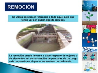 Se utiliza para hacer referencia a todo aquel acto que
tenga ver con quitar algo de su lugar.
La remoción puede llevarse a cabo respecto de objetos o
de elementos así como también de personas de un cargo
o de un puesto en el que se encuentran normalmente.
 