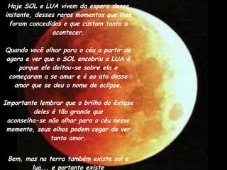 Hoje SOL e LUA vivem da espera desse instante, desses raros momentos que lhes foram concedidos e que custam tanto a acontecer. Quando você olhar para o céu a partir de agora e ver que o SOL encobriu a LUA é porque ele deitou-se sobre ela e começaram a se amar e é ao ato desse amor que se deu o nome de eclipse. Importante lembrar que o brilho do êxtase deles é tão grande que aconselha-se não olhar para o céu nesse momento, seus olhos podem cegar de ver tanto amor. Bem, mas na terra também existe sol e lua... e portanto existe eclipse.... mas essa era a única parte da história que você já sabia, não era? 