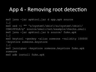 App	
  4	
  -­‐	
  Removing	
  root	
  detecNon	
  
me$ java -jar apktool.jar d app.apk source
[…]
me$ sed -i "" 's/system/sbin/su/system/sbin/
CEW1PFSLK/g' source/smali/net/example/checks.smali
me$ java -jar apktool.jar b source/ fake.apk
[…]
me$ keytool -genkey -alias someone -validity 100000
-keystore someone.keystore
[…]
me$ jarsigner -keystore someone.keystore fake.apk
someone
me$ adb install fake.apk
 