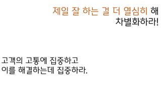 제일 잘 하는 걸 더 열심히 해
차별화하라!
고객의 고통에 집중하고
이를 해결하는데 집중하라.
 