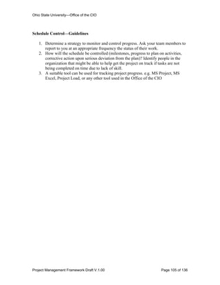 Ohio State University—Office of the CIO




Schedule Control—Guidelines

   1. Determine a strategy to monitor and control progress. Ask your team members to
      report to you at an appropriate frequency the status of their work.
   2. How will the schedule be controlled (milestones, progress to plan on activities,
      corrective action upon serious deviation from the plan)? Identify people in the
      organization that might be able to help get the project on track if tasks are not
      being completed on time due to lack of skill.
   3. A suitable tool can be used for tracking project progress. e.g. MS Project, MS
      Excel, Project Load, or any other tool used in the Office of the CIO




Project Management Framework Draft V.1.00                                Page 105 of 136
 