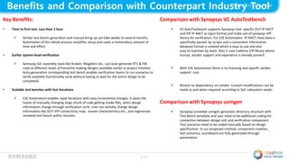 7/11
Benefits and Comparison with Counterpart Industry Tool
Key Benefits:
• Time to first test- Less than 1 hour
 Similar test bench generation and manual bring up can take weeks to several months.
Automation of this whole process simplifies setup and saves a tremendous amount of
time and effort.
• Earlier system-level verification
 Samsung SoC assembly tools like Kraken, Magillem etc., can auto-generate RTL & FW
code at different levels of hierarchy making designs available earlier in project timeline.
Auto-generation corresponding test bench enables verification teams to run scenarios to
verify available functionality early without having to wait for the entire design to be
completed.
• Scalable test benches with fast iterations
 E2E Automation enables rapid iterations with easy incremental changes. It saves the
hassle of manually changing large chunk of code getting inside files, when design
information change through verification cycle. User can actively change design
information like DUT-VIP connectivity map, master characteristics etc., and regenerate
renewed test bench within minutes.
Comparison with Synopsys VC AutoTestbench
 VC AutoTestbench supports Synopsys tool specific DUT IP-XACT
and VIP IP-XACT as input format and make use of synopsys VIP
library for verification. For E2E Automation IP-XACT meta-data is
specifically parsed by scripts and a convenient information
database format is created which is easy to use and also
easy to maintain by team. Also it uses Cadence VIP library whose
license, vendor support and experience is already present.
 With E2E Automation there is no licensing and specific vendor
support cost.
 Almost no dependency on vendor. Custom modifications can be
made as and when required according to SoC subsystem needs.
Comparison with Synopsys uvmgen
 Synopsys provided uvmgen generates directory structure with
Test Bench template and user need to do additional coding for
connection between design unit and verification component.
Test scenarios need to be coded manually based on design
specification. In our proposed method, component creation ,
test scenarios, scoreboard are fully generated through
automation.
 