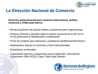 La Dirección Nacional de Comercio
Dirección gubernamental para comercio internacional, política
comercial y el Mercado Interno
• Brinda al gobierno de Suecia análisis y posiciones para negociaciones
• Produce informes y estudios sobre la política comercial de la UE con el
fin de profundizar la liberalización y simplicación
• Punto de contacto para empresas y ciudadanos (problemas/información)
• Representa a Suecia en reuniones y foros internacionales
• Estadísticas comerciales
• Capacitación técnica y cooperación para el desarrollo, International
Cooperation Office (ICO) y Open Trade Gate Sweden
 