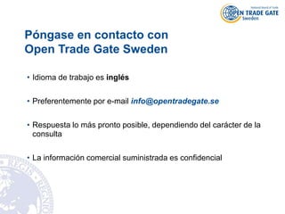 Póngase en contacto con
Open Trade Gate Sweden
• Idioma de trabajo es inglés
• Preferentemente por e-mail info@opentradegate.se
• Respuesta lo más pronto posible, dependiendo del carácter de la
consulta
• La información comercial suministrada es confidencial
 