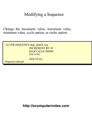 Modifying a Sequence
Change the increment value, maximum value,
minimum value, cycle option, or cache option.
ALTER SEQUENCE dept_deptid_seq
INCREMENT BY 20
MAXVALUE 999999
NOCACHE
NOCYCLE;
Sequence altered.
http://ecomputernotes.com
 