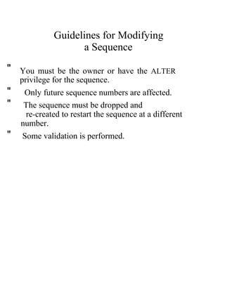 Guidelines for Modifying
a Sequence
" You must be the owner or have the ALTER
privilege for the sequence.
" Only future sequence numbers are affected.
" The sequence must be dropped and
re-created to restart the sequence at a different
number.
" Some validation is performed.
 