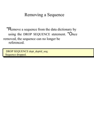 Removing a Sequence
"Remove a sequence from the data dictionary by
using the DROP SEQUENCE statement. "Once
removed, the sequence can no longer be
referenced.
DROP SEQUENCE dept_deptid_seq;
Sequence dropped.
 
