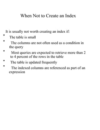 When Not to Create an Index
It is usually not worth creating an index if:
" The table is small
" The columns are not often used as a condition in
the query
" Most queries are expected to retrieve more than 2
to 4 percent of the rows in the table
" The table is updated frequently
" The indexed columns are referenced as part of an
expression
 