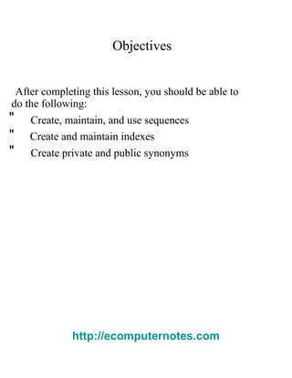 Objectives
After completing this lesson, you should be able to
do the following:
" Create, maintain, and use sequences
" Create and maintain indexes
" Create private and public synonyms
http://ecomputernotes.com
 