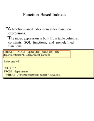 Function-Based Indexes
"A function-based index is an index based on
expressions.
"The index expression is built from table columns,
constants, SQL functions, and user-defined
functions.
CREATE INDEX upper_dept_name_idx ON
departments(UPPER(department_name));
Index created.
SELECT *
FROM departments
WHERE UPPER(department_name) = 'SALES';
 