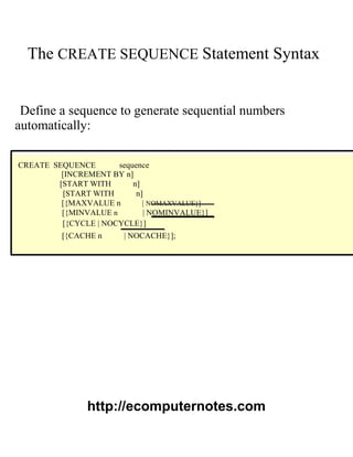 The CREATE SEQUENCE Statement Syntax
Define a sequence to generate sequential numbers
automatically:
CREATE SEQUENCE sequence
[INCREMENT BY n]
[START WITH n]
[START WITH n]
[{MAXVALUE n | NOMAXVALUE}]
[{MINVALUE n | NOMINVALUE}]
[{CYCLE | NOCYCLE}]
[{CACHE n | NOCACHE}];
http://ecomputernotes.com
 