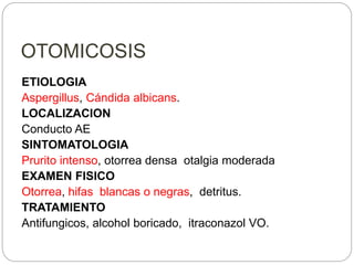 OTOMICOSIS
ETIOLOGIA
Aspergillus, Cándida albicans.
LOCALIZACION
Conducto AE
SINTOMATOLOGIA
Prurito intenso, otorrea densa otalgia moderada
EXAMEN FISICO
Otorrea, hifas blancas o negras, detritus.
TRATAMIENTO
Antifungicos, alcohol boricado, itraconazol VO.
 