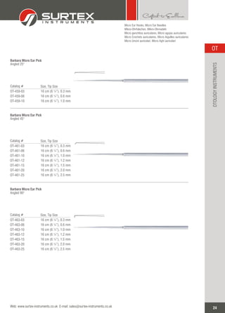 Barbara Micro Ear Pick
Angled 25°
Catalog #
OT-459-03
OT-459-06
OT-459-10
Size, Tip Size
16 cm (6 ¼”), 0.3 mm
16 cm (6 ¼”), 0.6 mm
16 cm (6 ¼”), 1.0 mm
Barbara Micro Ear Pick
Angled 45°
Catalog #
OT-461-03
OT-461-06
OT-461-10
OT-461-12
OT-461-15
OT-461-20
OT-461-25
Size, Tip Size
16 cm (6 ¼”), 0.3 mm
16 cm (6 ¼”), 0.6 mm
16 cm (6 ¼”), 1.0 mm
16 cm (6 ¼”), 1.2 mm
16 cm (6 ¼”), 1.5 mm
16 cm (6 ¼”), 2.0 mm
16 cm (6 ¼”), 2.5 mm
Micro Ear Hooks, Micro Ear Needles
Mikro-Ohrhäkchen, Mikro-Ohrnadeln
Micro ganchitos auriculares, Micro agujas auriculares
Micro Crochets auriculaires, Micro Aiguilles auriculaires
Micro Uncini auricolari, Micro Aghi auricolari
Barbara Micro Ear Pick
Angled 90°
Catalog #
OT-463-03
OT-463-06
OT-463-10
OT-463-12
OT-463-15
OT-463-20
OT-463-25
Size, Tip Size
16 cm (6 ¼”), 0.3 mm
16 cm (6 ¼”), 0.6 mm
16 cm (6 ¼”), 1.0 mm
16 cm (6 ¼”), 1.2 mm
16 cm (6 ¼”), 1.5 mm
16 cm (6 ¼”), 2.0 mm
16 cm (6 ¼”), 2.5 mm
24
OT
Web: www.surtex-instruments.co.uk E-mail: sales@surtex-instruments.co.uk
OTOLOGYINSTRUMENTS
 
