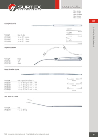 Buckingham Chisel
Catalog #
OT-515-01
OT-515-02
OT-515-04
Size, Tip Size
18 cm (7”), 0.5 mm
18 cm (7”), 1.0 mm
18 cm (7”), 1.5 mm
Dingman Otobrader
Catalog #
OT-517-01
OT-517-02
Profile
Left
Right
House Micro Ear Curette
Catalog #
OT-520-01
OT-520-02
OT-520-03
OT-520-04
Size, Cup Size 1, Cup Size 2
14.5 cm (5 ¾”), 1.0 mm, 1.2 mm
14.5 cm (5 ¾”), 1.5 mm, 1.8 mm
14.5 cm (5 ¾”), 1.0 mm, 1.2 mm
14.5 cm (5 ¾”), 1.5 mm, 1.8 mm
OT-515-01
OT-515-02
OT-515-04
OT-515-01
OT-515-02
OT-515-04
Micro Curettes
Mikro-Küretten
Micro cucharillas
Micro Curettes
Micro cucchiai
Shea Micro Ear Curette
Catalog #
OT-525-14
Size
14.5 cm (5 ¾”)
30
OT
Web: www.surtex-instruments.co.uk E-mail: sales@surtex-instruments.co.uk
OTOLOGYINSTRUMENTS
 