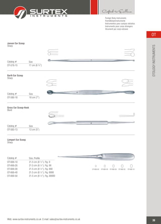 Jansen Ear Scoop
Sharp
Catalog #
OT-576-15
Size
17 cm (6 ¾”)
Barth Ear Scoop
Sharp
Catalog #
OT-580-18
Size
18 cm (7”)
Gross Ear Scoop-Hook
Blunt
Catalog #
OT-583-13
Size
13 cm (5”)
36
OT
Web: www.surtex-instruments.co.uk E-mail: sales@surtex-instruments.co.uk
OTOLOGYINSTRUMENTS
Foreign Body Instruments
Fremdkörperinstrumente
Instrumentos para cuerpos extraños
Instruments pour corps étrangers
Strumenti per corpi estranei
Lempert Ear Scoop
Sharp
Catalog #
OT-600-10
OT-600-20
OT-600-30
OT-600-40
OT-600-50
Size, Profile
21.5 cm (8 ½”), Fig. 0
21.5 cm (8 ½”), Fig. 00
21.5 cm (8 ½”), Fig. 000
21.5 cm (8 ½”), Fig. 0000
21.5 cm (8 ½”), Fig. 00000
OT-600-10OT-600-20OT-600-30OT-600-40OT-600-50
 