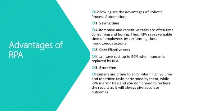 Advantages of
RPA
Following are the advantages of Robotic
Process Automation,
1. Saving time
Automotive and repetitive tasks are often time
consuming and boring. Thus, RPA saves valuable
time of employees by performing these
monotonous actions
2. Cost Effectiveness
It can save cost up to 90% when human is
replaced by RPA.
3. Error-free
Humans are prone to error when high volume
and repetitive tasks performed by them, while
RPA is error free and you don’t need to recheck
the results as it will always give accurate
outcomes.
 