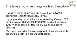 The laws around recharge wells in Bangalore
If you live within BBMP’s jurisdiction or have a BWSSB
connection, then the laws apply to you.
If your property has a built up area exceeding 100m²/1100 ft²
on sital area of 200m²/2150 ft² (BBMP) or a built up area of
1200 ft² and above on sital area of 2400 ft² and above
(BWSSB),
You need to provide for a recharge well of a minimum of 1m
dia and 6m depth (3 ft dia and 18 ft depth).
 